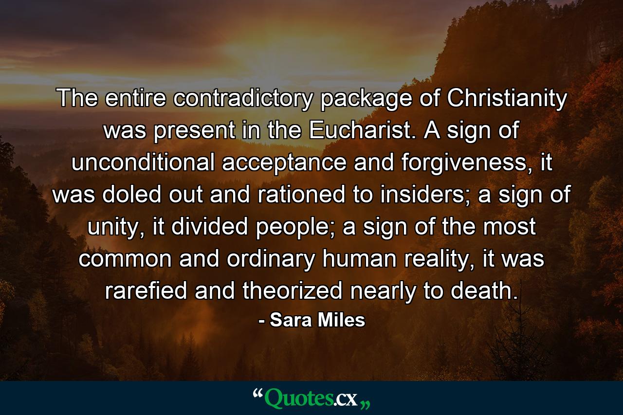 The entire contradictory package of Christianity was present in the Eucharist. A sign of unconditional acceptance and forgiveness, it was doled out and rationed to insiders; a sign of unity, it divided people; a sign of the most common and ordinary human reality, it was rarefied and theorized nearly to death. - Quote by Sara Miles