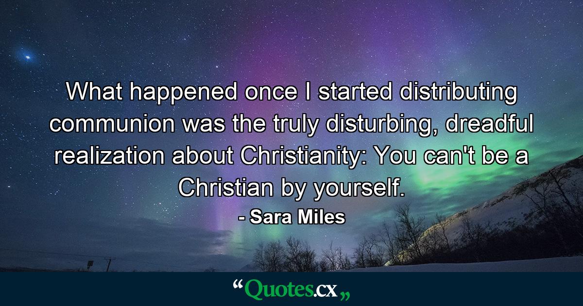 What happened once I started distributing communion was the truly disturbing, dreadful realization about Christianity: You can't be a Christian by yourself. - Quote by Sara Miles