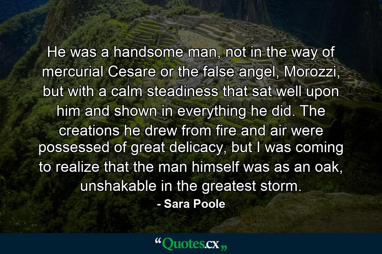 He was a handsome man, not in the way of mercurial Cesare or the false angel, Morozzi, but with a calm steadiness that sat well upon him and shown in everything he did. The creations he drew from fire and air were possessed of great delicacy, but I was coming to realize that the man himself was as an oak, unshakable in the greatest storm. - Quote by Sara Poole