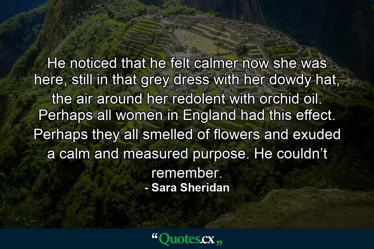 He noticed that he felt calmer now she was here, still in that grey dress with her dowdy hat, the air around her redolent with orchid oil. Perhaps all women in England had this effect. Perhaps they all smelled of flowers and exuded a calm and measured purpose. He couldn’t remember. - Quote by Sara Sheridan