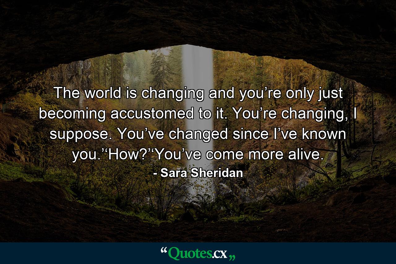 The world is changing and you’re only just becoming accustomed to it. You’re changing, I suppose. You’ve changed since I’ve known you.’‘How?’‘You’ve come more alive. - Quote by Sara Sheridan