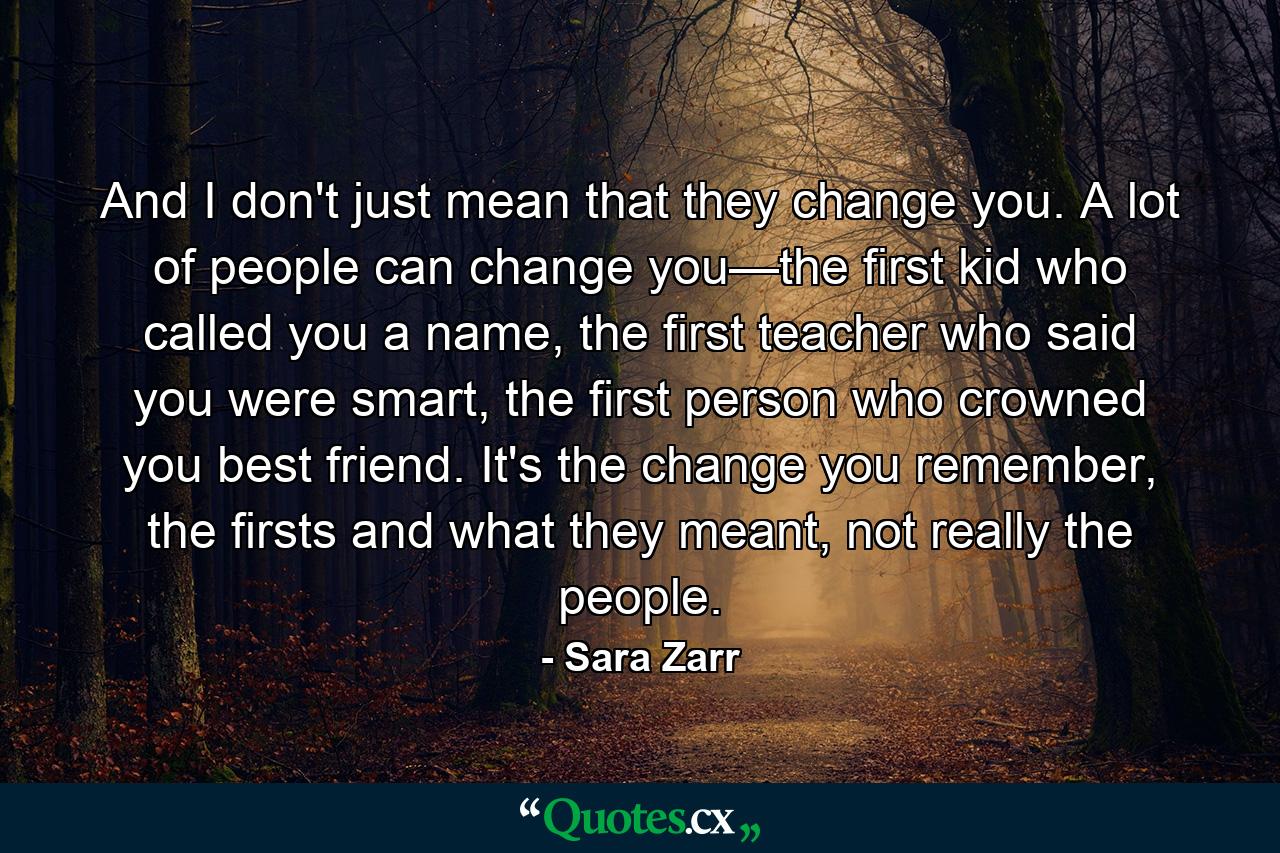 And I don't just mean that they change you. A lot of people can change you—the first kid who called you a name, the first teacher who said you were smart, the first person who crowned you best friend. It's the change you remember, the firsts and what they meant, not really the people. - Quote by Sara Zarr