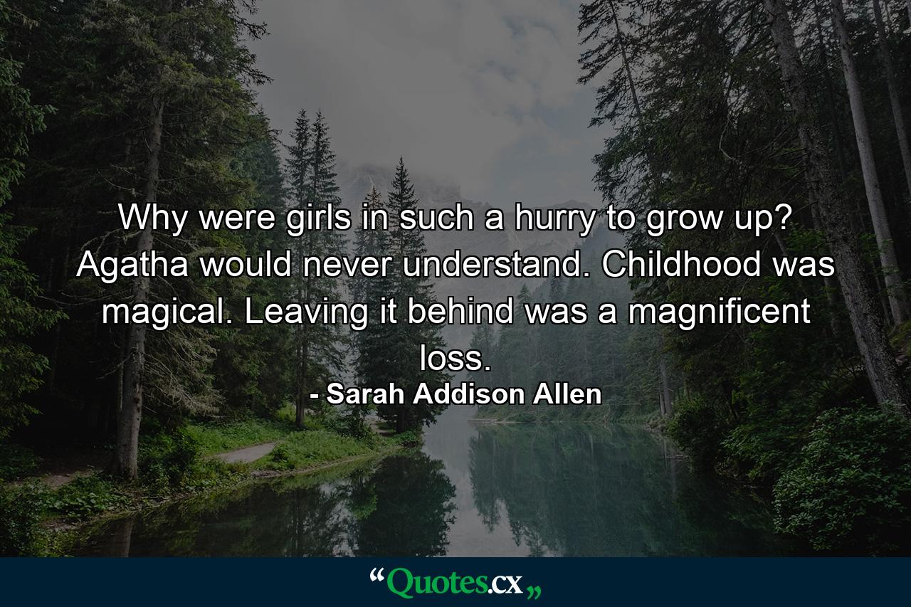 Why were girls in such a hurry to grow up? Agatha would never understand. Childhood was magical. Leaving it behind was a magnificent loss. - Quote by Sarah Addison Allen