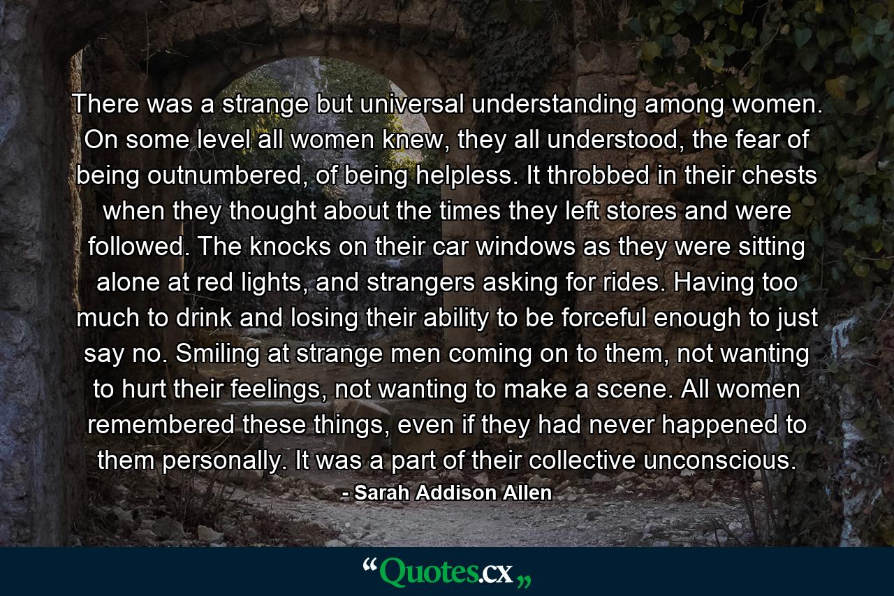 There was a strange but universal understanding among women. On some level all women knew, they all understood, the fear of being outnumbered, of being helpless. It throbbed in their chests when they thought about the times they left stores and were followed. The knocks on their car windows as they were sitting alone at red lights, and strangers asking for rides. Having too much to drink and losing their ability to be forceful enough to just say no. Smiling at strange men coming on to them, not wanting to hurt their feelings, not wanting to make a scene. All women remembered these things, even if they had never happened to them personally. It was a part of their collective unconscious. - Quote by Sarah Addison Allen