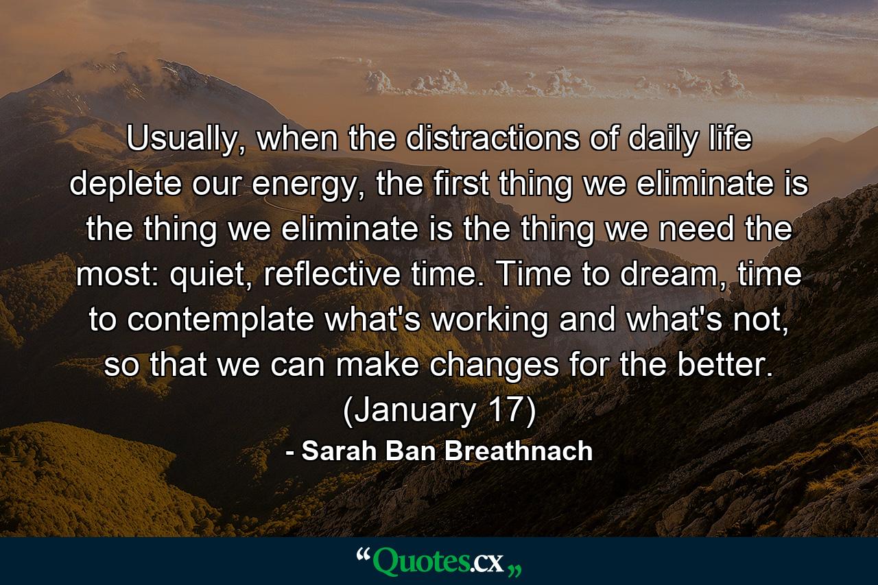 Usually, when the distractions of daily life deplete our energy, the first thing we eliminate is the thing we eliminate is the thing we need the most: quiet, reflective time. Time to dream, time to contemplate what's working and what's not, so that we can make changes for the better. (January 17) - Quote by Sarah Ban Breathnach