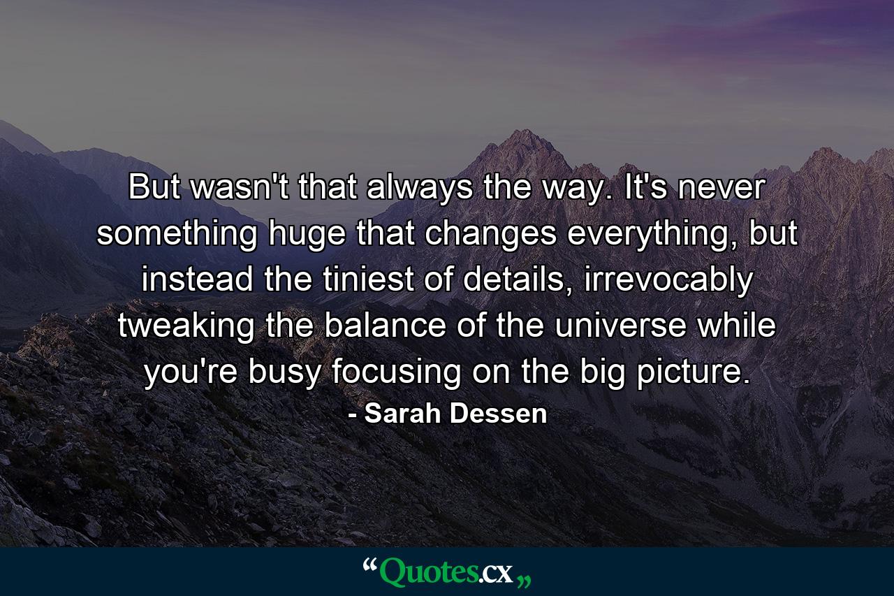 But wasn't that always the way. It's never something huge that changes everything, but instead the tiniest of details, irrevocably tweaking the balance of the universe while you're busy focusing on the big picture. - Quote by Sarah Dessen