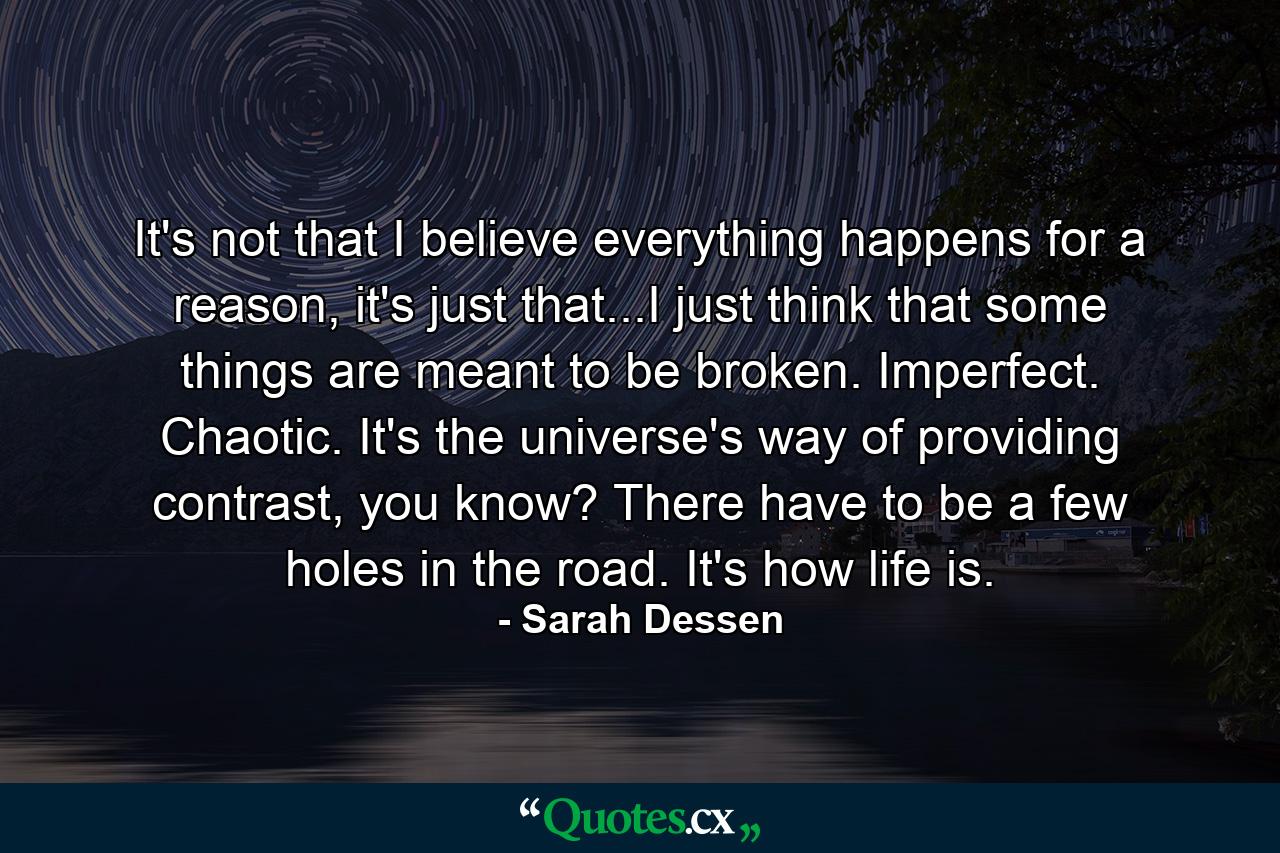 It's not that I believe everything happens for a reason, it's just that...I just think that some things are meant to be broken. Imperfect. Chaotic. It's the universe's way of providing contrast, you know? There have to be a few holes in the road. It's how life is. - Quote by Sarah Dessen