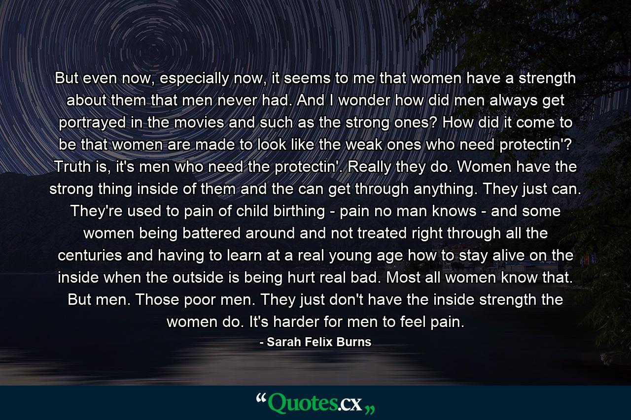 But even now, especially now, it seems to me that women have a strength about them that men never had. And I wonder how did men always get portrayed in the movies and such as the strong ones? How did it come to be that women are made to look like the weak ones who need protectin'? Truth is, it's men who need the protectin'. Really they do. Women have the strong thing inside of them and the can get through anything. They just can. They're used to pain of child birthing - pain no man knows - and some women being battered around and not treated right through all the centuries and having to learn at a real young age how to stay alive on the inside when the outside is being hurt real bad. Most all women know that. But men. Those poor men. They just don't have the inside strength the women do. It's harder for men to feel pain. - Quote by Sarah Felix Burns