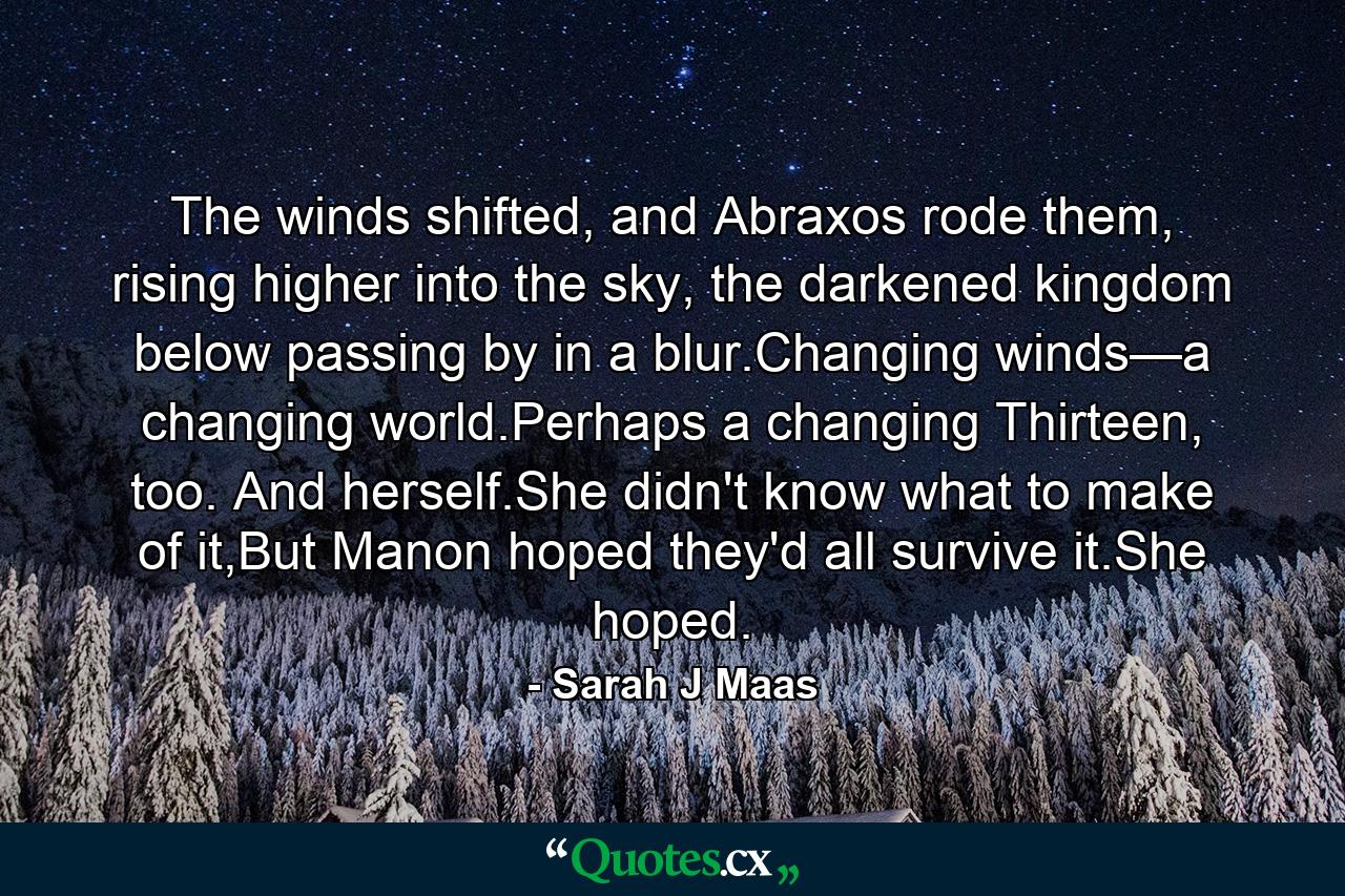 The winds shifted, and Abraxos rode them, rising higher into the sky, the darkened kingdom below passing by in a blur.Changing winds—a changing world.Perhaps a changing Thirteen, too. And herself.She didn't know what to make of it,But Manon hoped they'd all survive it.She hoped. - Quote by Sarah J Maas