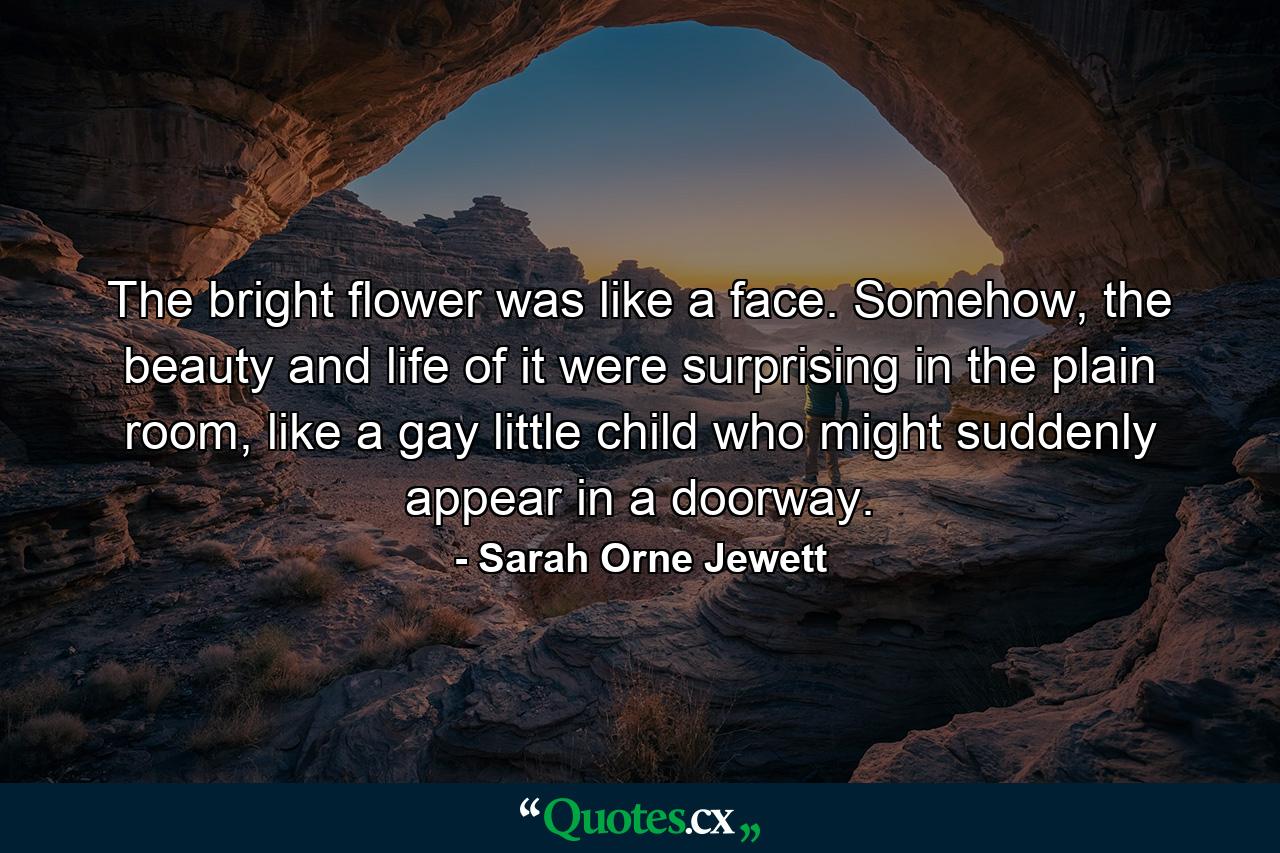 The bright flower was like a face. Somehow, the beauty and life of it were surprising in the plain room, like a gay little child who might suddenly appear in a doorway. - Quote by Sarah Orne Jewett