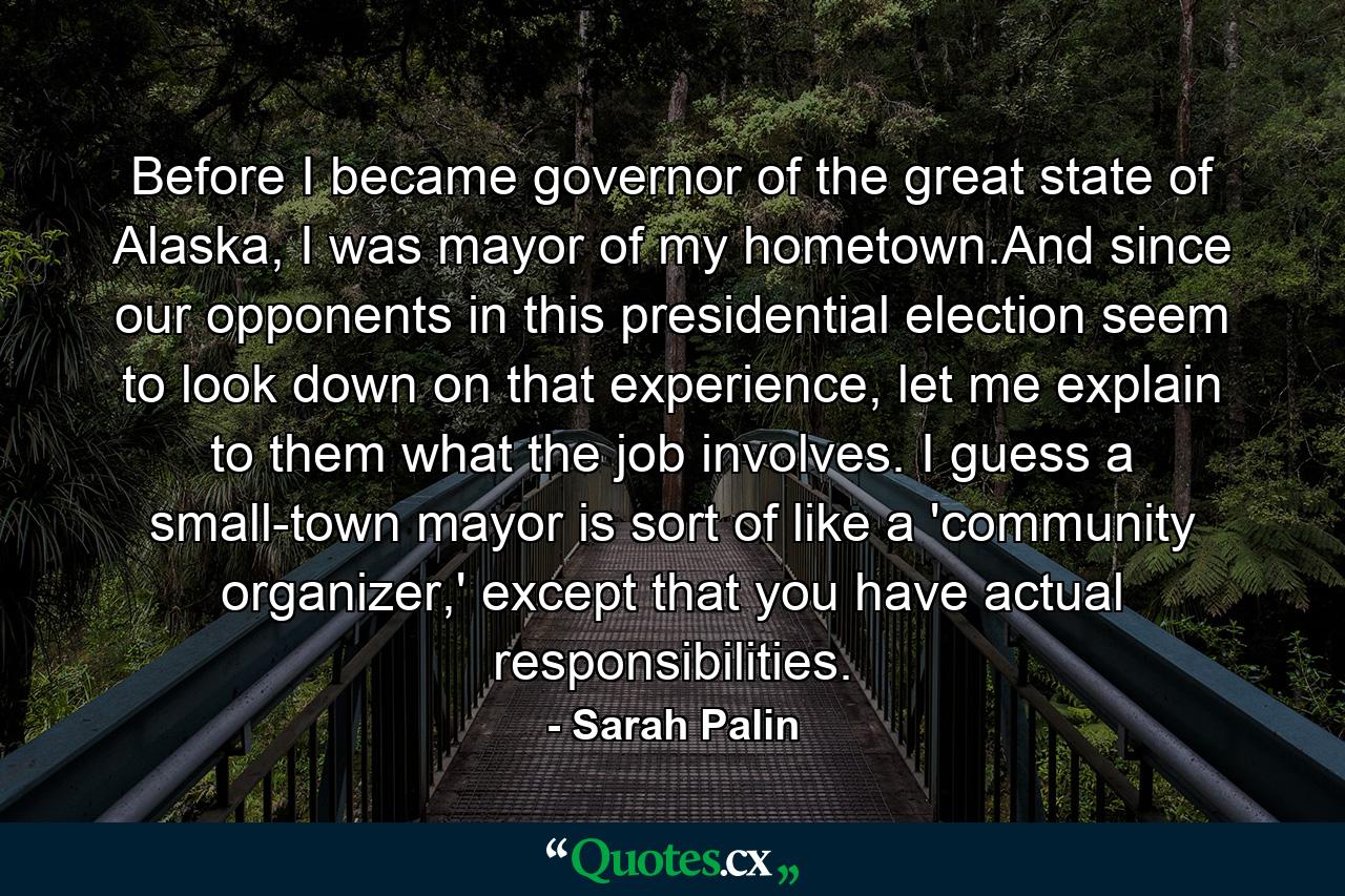 Before I became governor of the great state of Alaska, I was mayor of my hometown.And since our opponents in this presidential election seem to look down on that experience, let me explain to them what the job involves. I guess a small-town mayor is sort of like a 'community organizer,' except that you have actual responsibilities. - Quote by Sarah Palin