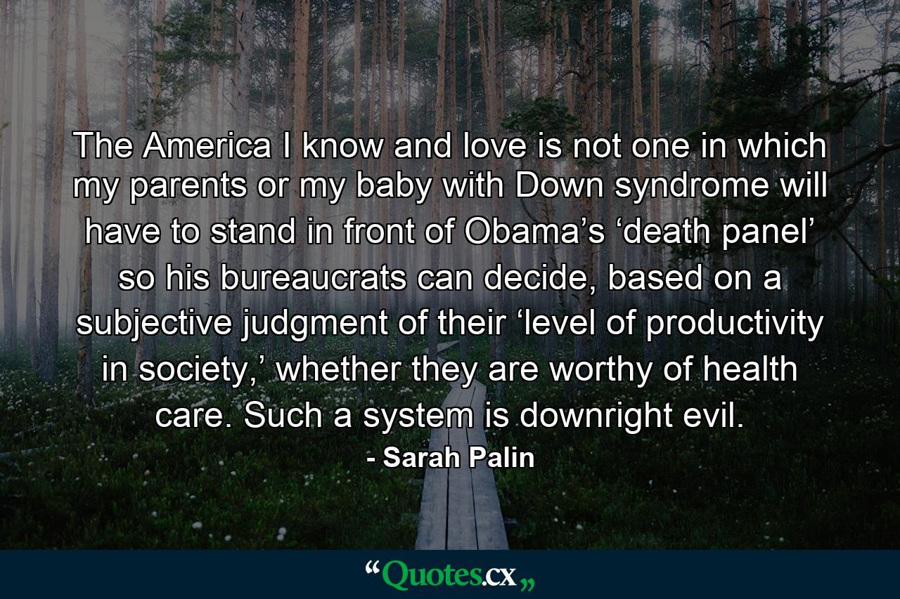 The America I know and love is not one in which my parents or my baby with Down syndrome will have to stand in front of Obama’s ‘death panel’ so his bureaucrats can decide, based on a subjective judgment of their ‘level of productivity in society,’ whether they are worthy of health care. Such a system is downright evil. - Quote by Sarah Palin