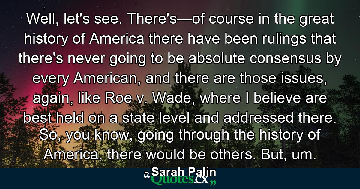 Well, let's see. There's—of course in the great history of America there have been rulings that there's never going to be absolute consensus by every American, and there are those issues, again, like Roe v. Wade, where I believe are best held on a state level and addressed there. So, you know, going through the history of America, there would be others. But, um. - Quote by Sarah Palin