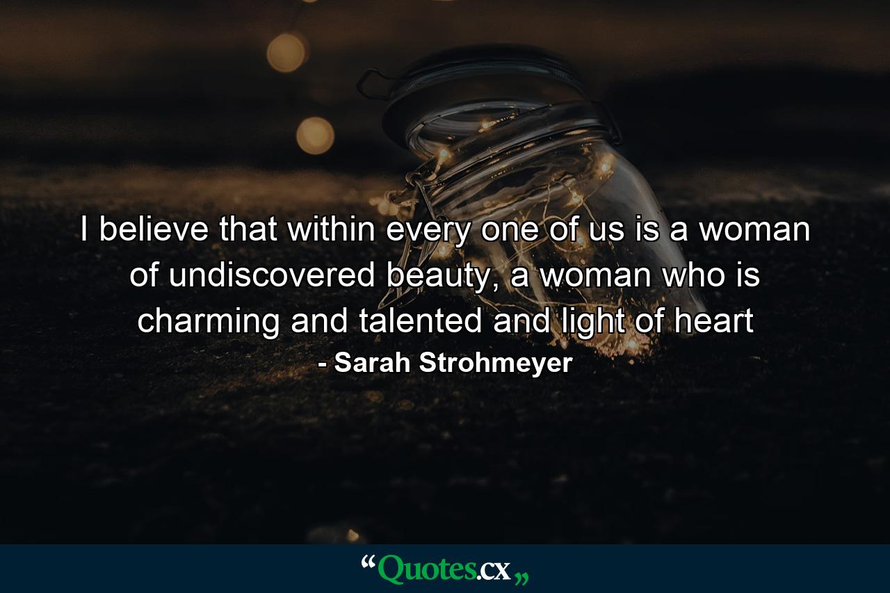 I believe that within every one of us is a woman of undiscovered beauty, a woman who is charming and talented and light of heart - Quote by Sarah Strohmeyer