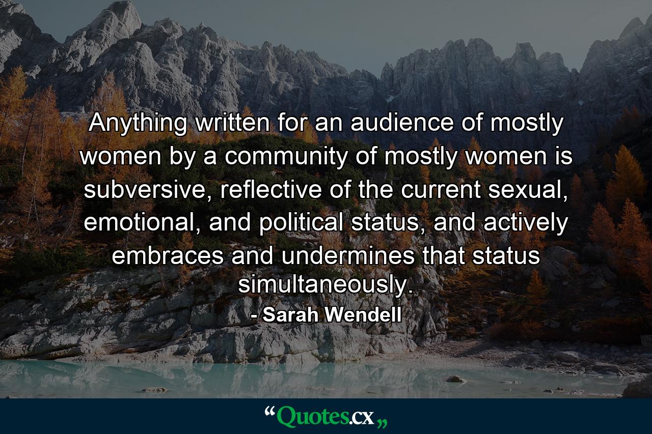 Anything written for an audience of mostly women by a community of mostly women is subversive, reflective of the current sexual, emotional, and political status, and actively embraces and undermines that status simultaneously. - Quote by Sarah Wendell