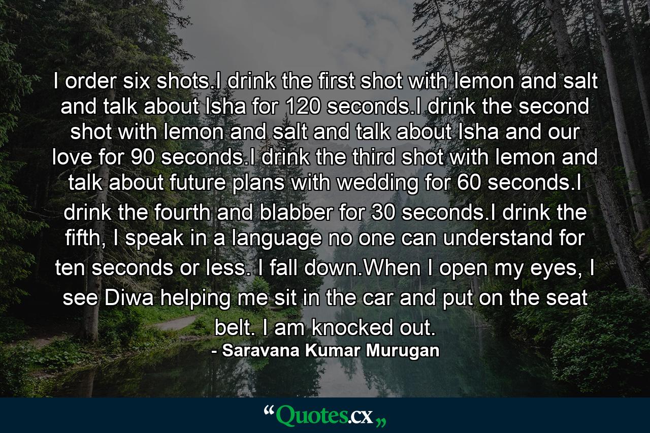 I order six shots.I drink the first shot with lemon and salt and talk about Isha for 120 seconds.I drink the second shot with lemon and salt and talk about Isha and our love for 90 seconds.I drink the third shot with lemon and talk about future plans with wedding for 60 seconds.I drink the fourth and blabber for 30 seconds.I drink the fifth, I speak in a language no one can understand for ten seconds or less. I fall down.When I open my eyes, I see Diwa helping me sit in the car and put on the seat belt. I am knocked out. - Quote by Saravana Kumar Murugan