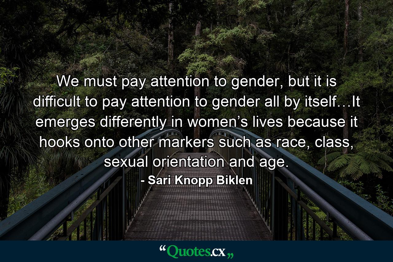 We must pay attention to gender, but it is difficult to pay attention to gender all by itself…It emerges differently in women’s lives because it hooks onto other markers such as race, class, sexual orientation and age. - Quote by Sari Knopp Biklen