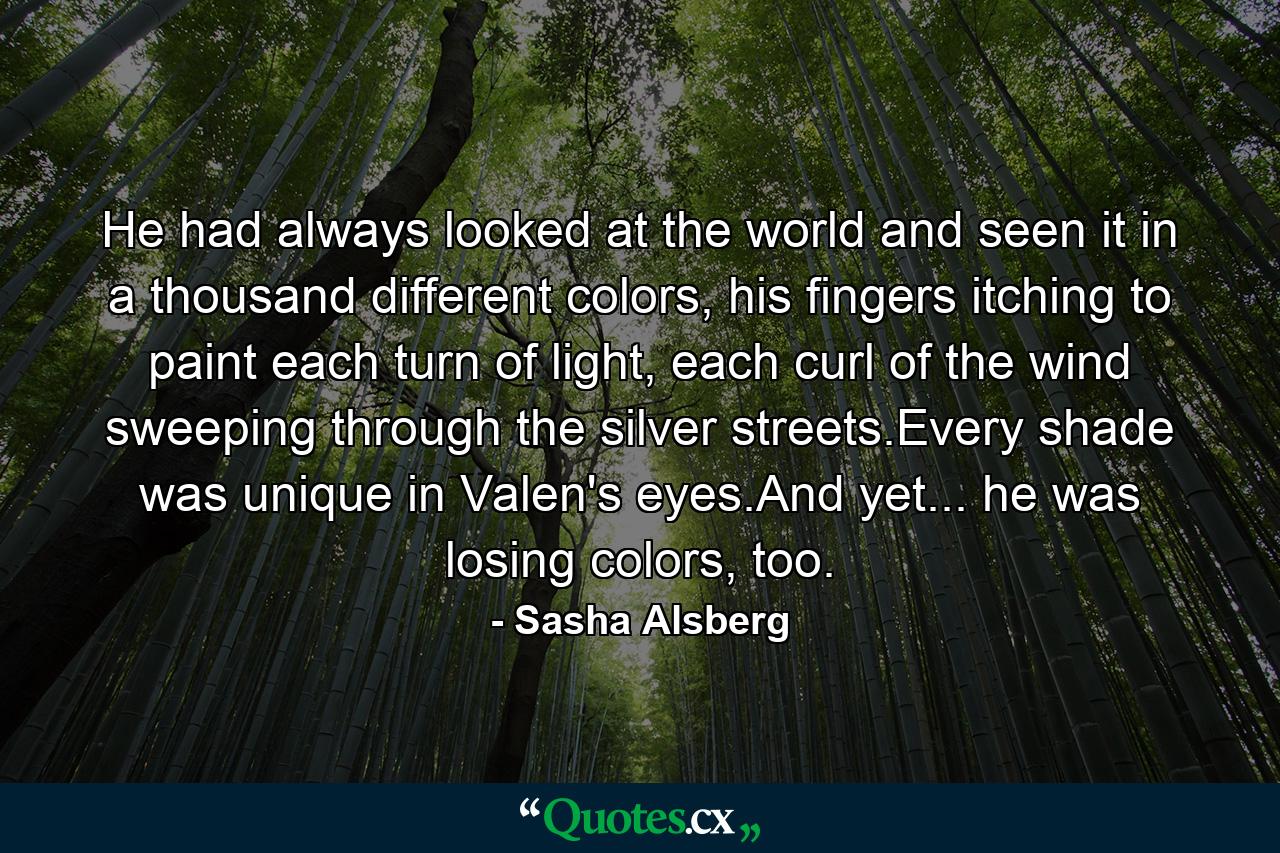 He had always looked at the world and seen it in a thousand different colors, his fingers itching to paint each turn of light, each curl of the wind sweeping through the silver streets.Every shade was unique in Valen's eyes.And yet... he was losing colors, too. - Quote by Sasha Alsberg