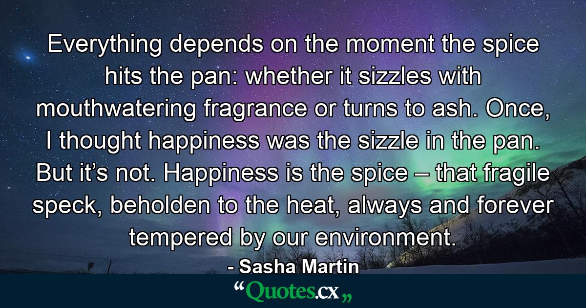 Everything depends on the moment the spice hits the pan: whether it sizzles with mouthwatering fragrance or turns to ash. Once, I thought happiness was the sizzle in the pan. But it’s not. Happiness is the spice – that fragile speck, beholden to the heat, always and forever tempered by our environment. - Quote by Sasha Martin