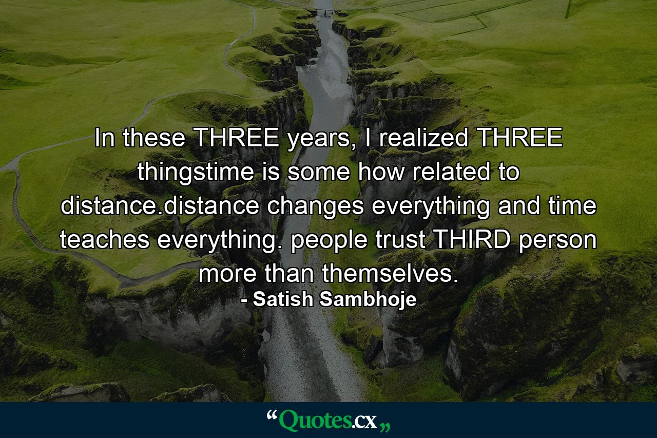 In these THREE years, I realized THREE thingstime is some how related to distance.distance changes everything and time teaches everything. people trust THIRD person more than themselves. - Quote by Satish Sambhoje