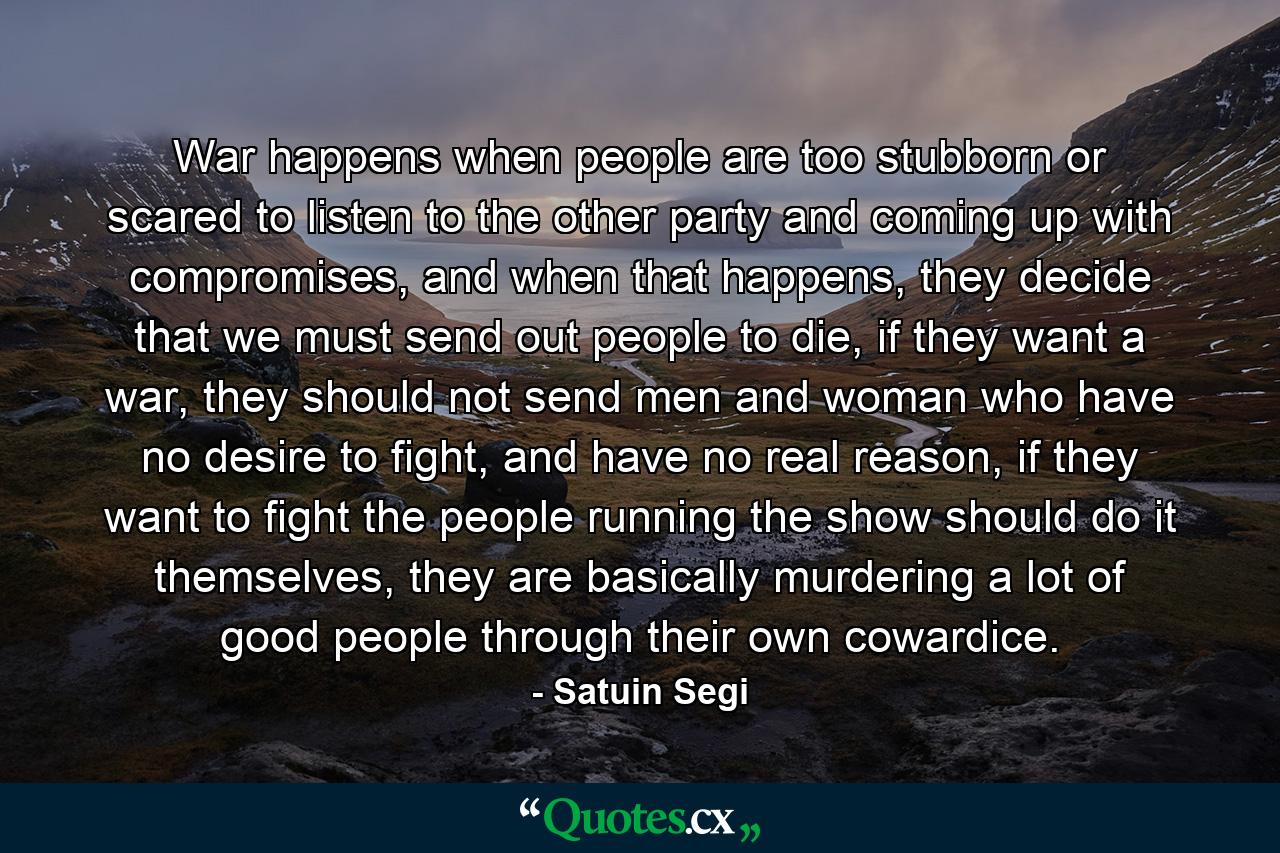 War happens when people are too stubborn or scared to listen to the other party and coming up with compromises, and when that happens, they decide that we must send out people to die, if they want a war, they should not send men and woman who have no desire to fight, and have no real reason, if they want to fight the people running the show should do it themselves, they are basically murdering a lot of good people through their own cowardice. - Quote by Satuin Segi