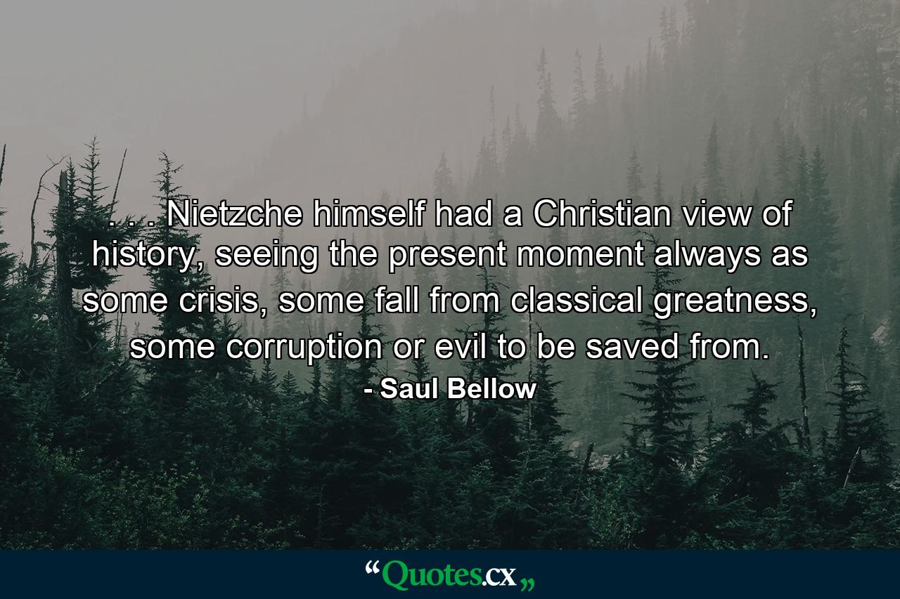 . . . Nietzche himself had a Christian view of history, seeing the present moment always as some crisis, some fall from classical greatness, some corruption or evil to be saved from. - Quote by Saul Bellow