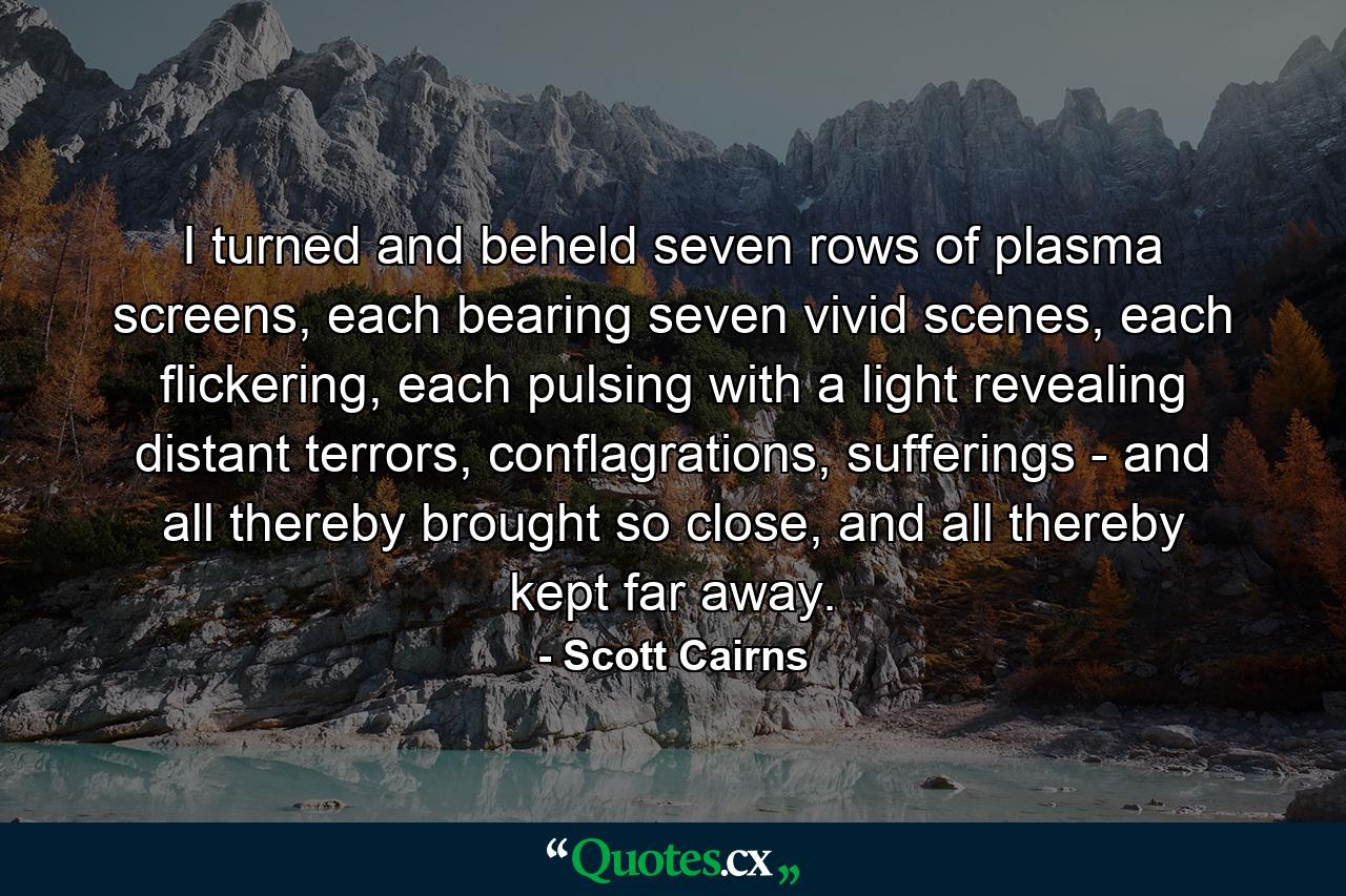 I turned and beheld seven rows of plasma screens, each bearing seven vivid scenes, each flickering, each pulsing with a light revealing distant terrors, conflagrations, sufferings - and all thereby brought so close, and all thereby kept far away. - Quote by Scott Cairns