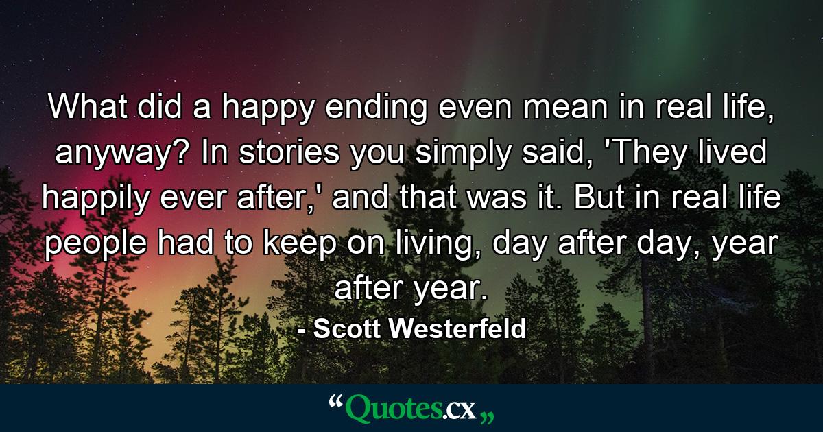 What did a happy ending even mean in real life, anyway? In stories you simply said, 'They lived happily ever after,' and that was it. But in real life people had to keep on living, day after day, year after year. - Quote by Scott Westerfeld