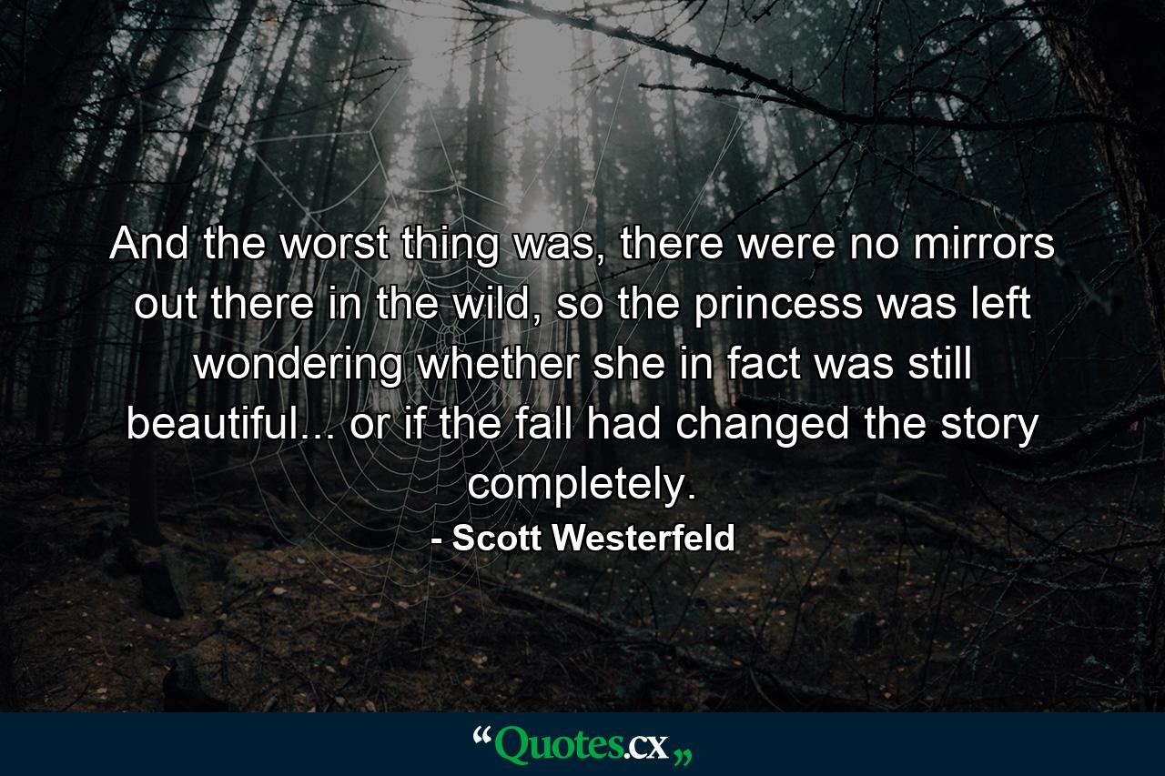 And the worst thing was, there were no mirrors out there in the wild, so the princess was left wondering whether she in fact was still beautiful... or if the fall had changed the story completely. - Quote by Scott Westerfeld