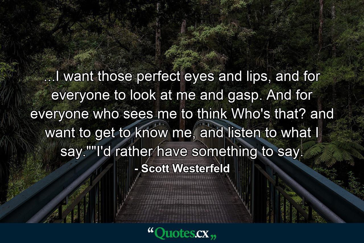 ...I want those perfect eyes and lips, and for everyone to look at me and gasp. And for everyone who sees me to think Who's that? and want to get to know me, and listen to what I say.