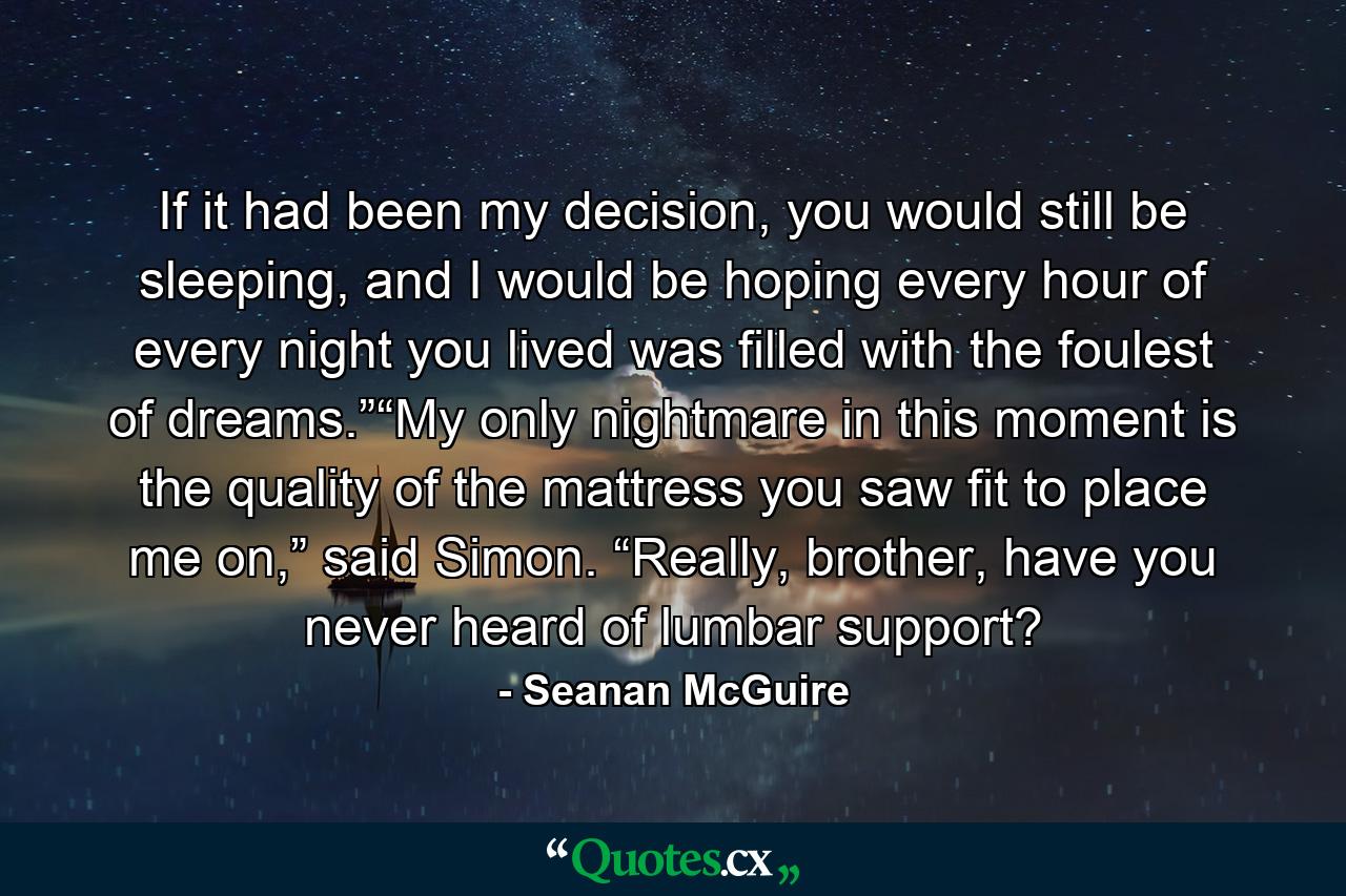 If it had been my decision, you would still be sleeping, and I would be hoping every hour of every night you lived was filled with the foulest of dreams.”“My only nightmare in this moment is the quality of the mattress you saw fit to place me on,” said Simon. “Really, brother, have you never heard of lumbar support? - Quote by Seanan McGuire