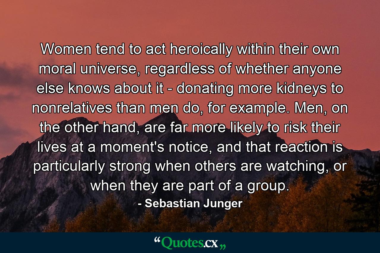 Women tend to act heroically within their own moral universe, regardless of whether anyone else knows about it - donating more kidneys to nonrelatives than men do, for example. Men, on the other hand, are far more likely to risk their lives at a moment's notice, and that reaction is particularly strong when others are watching, or when they are part of a group. - Quote by Sebastian Junger