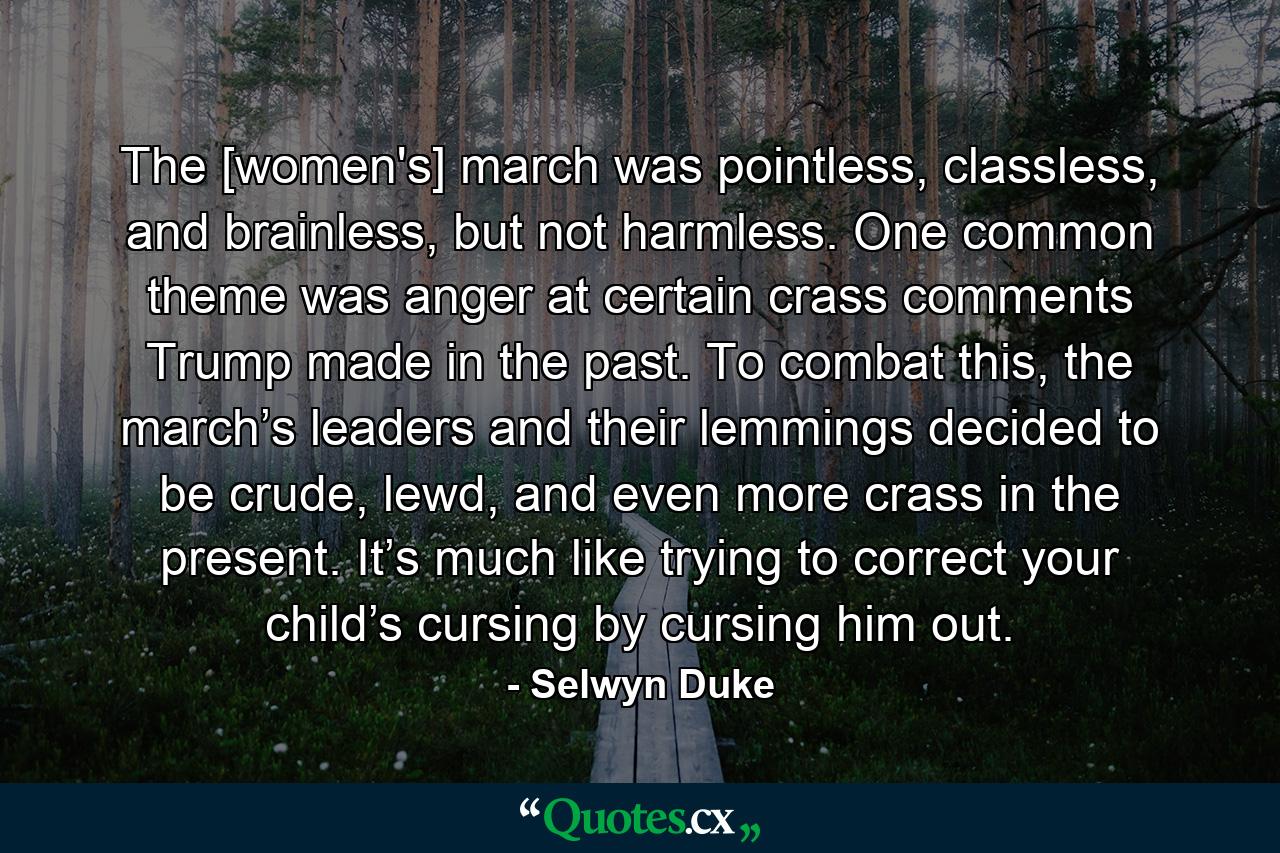 The [women's] march was pointless, classless, and brainless, but not harmless. One common theme was anger at certain crass comments Trump made in the past. To combat this, the march’s leaders and their lemmings decided to be crude, lewd, and even more crass in the present. It’s much like trying to correct your child’s cursing by cursing him out. - Quote by Selwyn Duke