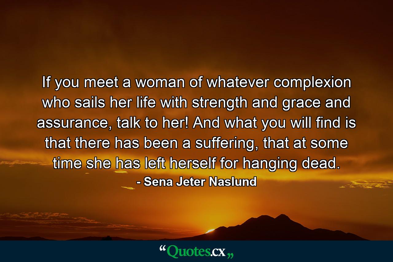 If you meet a woman of whatever complexion who sails her life with strength and grace and assurance, talk to her! And what you will find is that there has been a suffering, that at some time she has left herself for hanging dead. - Quote by Sena Jeter Naslund