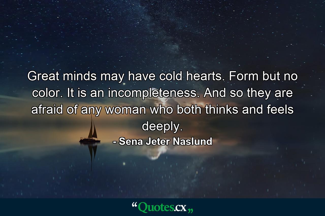 Great minds may have cold hearts. Form but no color. It is an incompleteness. And so they are afraid of any woman who both thinks and feels deeply. - Quote by Sena Jeter Naslund