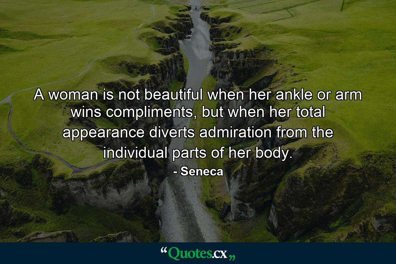 A woman is not beautiful when her ankle or arm wins compliments, but when her total appearance diverts admiration from the individual parts of her body. - Quote by Seneca