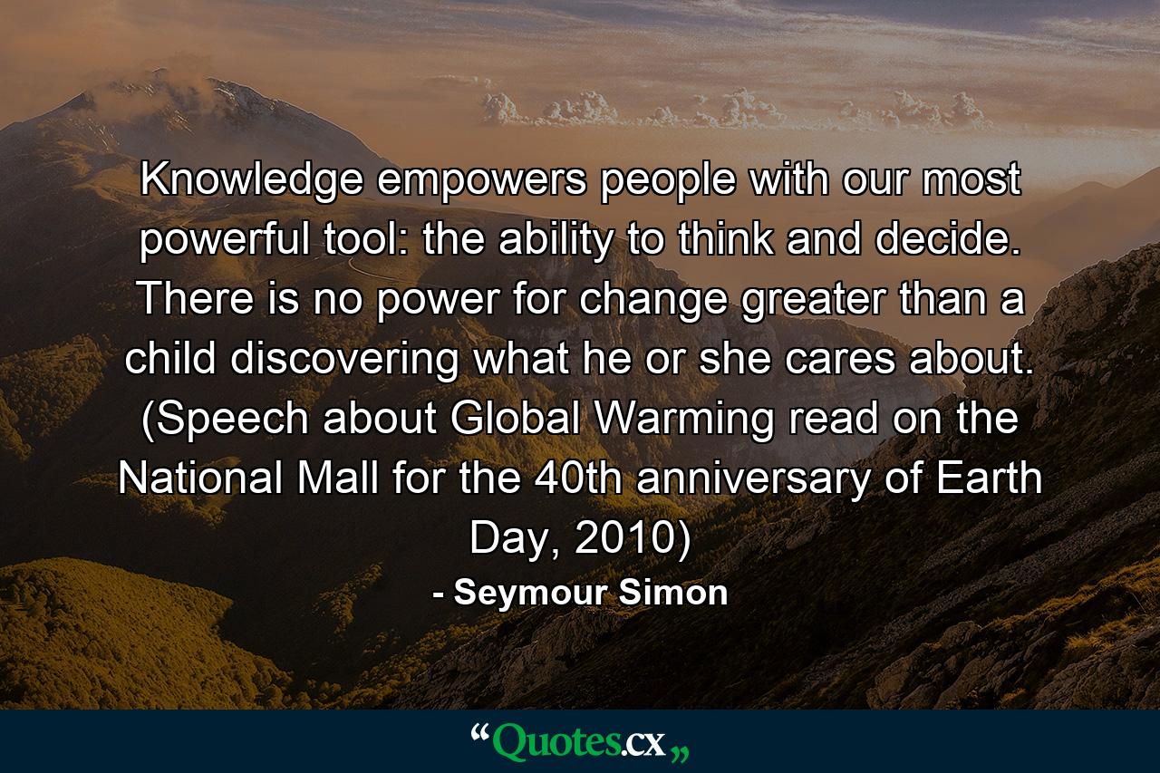 Knowledge empowers people with our most powerful tool: the ability to think and decide. There is no power for change greater than a child discovering what he or she cares about. (Speech about Global Warming read on the National Mall for the 40th anniversary of Earth Day, 2010) - Quote by Seymour Simon