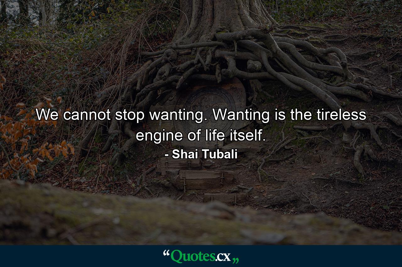 We cannot stop wanting. Wanting is the tireless engine of life itself. - Quote by Shai Tubali