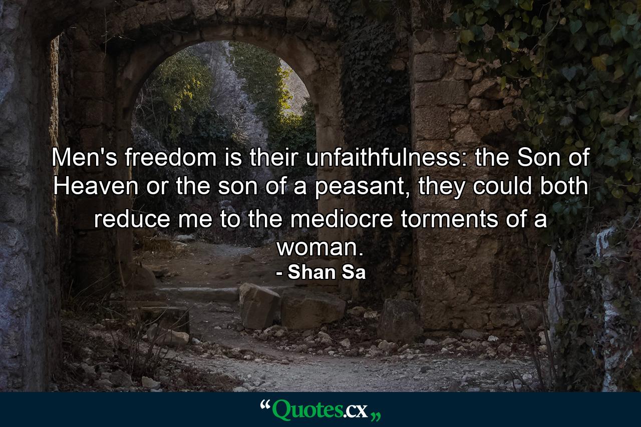 Men's freedom is their unfaithfulness: the Son of Heaven or the son of a peasant, they could both reduce me to the mediocre torments of a woman. - Quote by Shan Sa