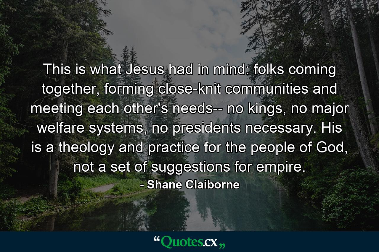 This is what Jesus had in mind: folks coming together, forming close-knit communities and meeting each other's needs-- no kings, no major welfare systems, no presidents necessary. His is a theology and practice for the people of God, not a set of suggestions for empire. - Quote by Shane Claiborne