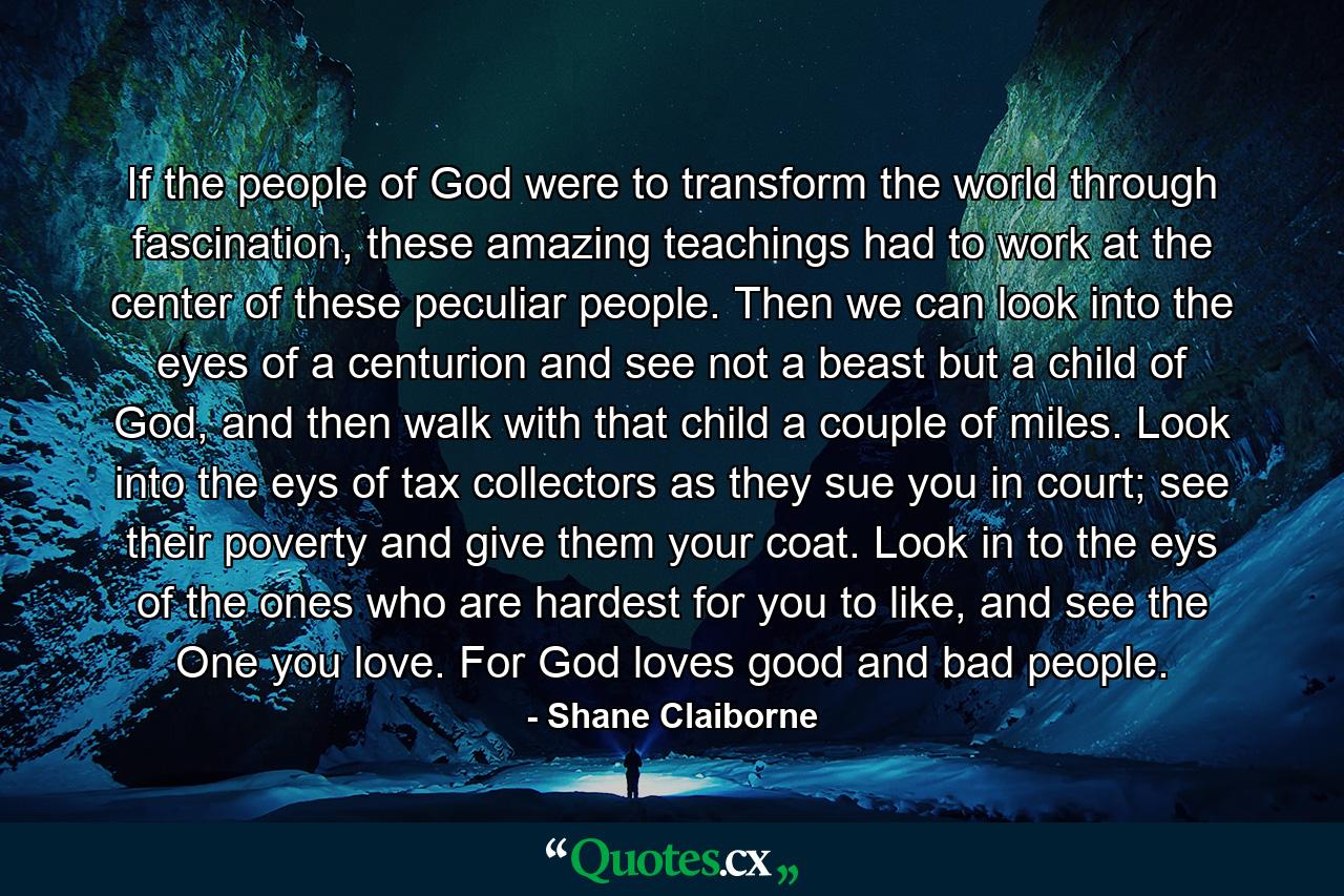 If the people of God were to transform the world through fascination, these amazing teachings had to work at the center of these peculiar people. Then we can look into the eyes of a centurion and see not a beast but a child of God, and then walk with that child a couple of miles. Look into the eys of tax collectors as they sue you in court; see their poverty and give them your coat. Look in to the eys of the ones who are hardest for you to like, and see the One you love. For God loves good and bad people. - Quote by Shane Claiborne