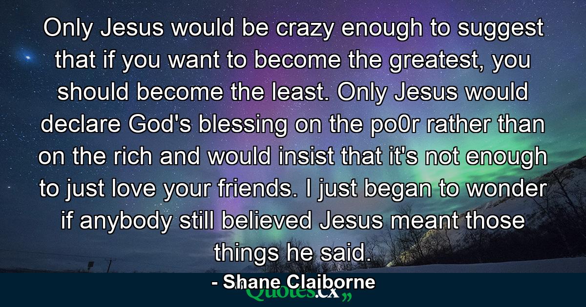 Only Jesus would be crazy enough to suggest that if you want to become the greatest, you should become the least. Only Jesus would declare God's blessing on the po0r rather than on the rich and would insist that it's not enough to just love your friends. I just began to wonder if anybody still believed Jesus meant those things he said. - Quote by Shane Claiborne