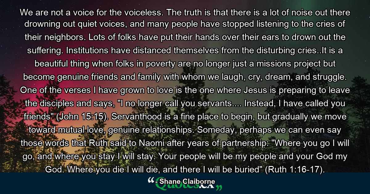 We are not a voice for the voiceless. The truth is that there is a lot of noise out there drowning out quiet voices, and many people have stopped listening to the cries of their neighbors. Lots of folks have put their hands over their ears to drown out the suffering. Institutions have distanced themselves from the disturbing cries..It is a beautiful thing when folks in poverty are no longer just a missions project but become genuine friends and family with whom we laugh, cry, dream, and struggle. One of the verses I have grown to love is the one where Jesus is preparing to leave the disciples and says, 