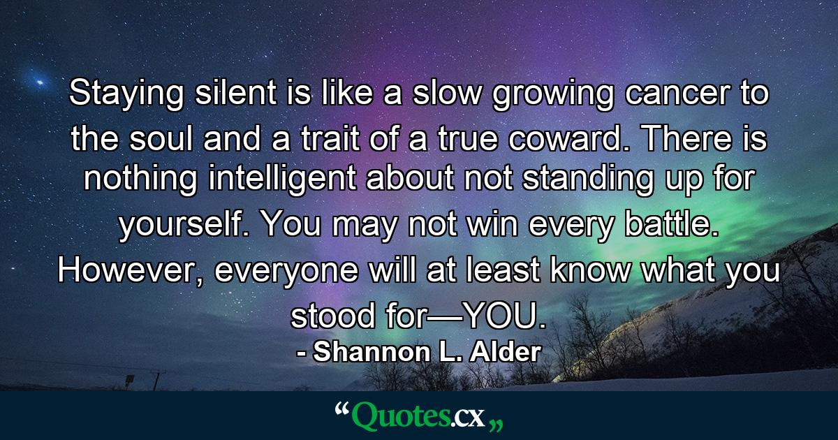 Staying silent is like a slow growing cancer to the soul and a trait of a true coward. There is nothing intelligent about not standing up for yourself. You may not win every battle. However, everyone will at least know what you stood for—YOU. - Quote by Shannon L. Alder