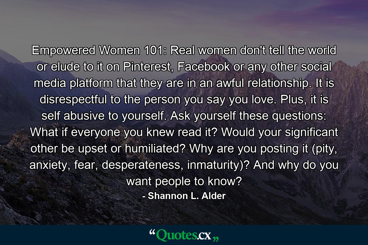 Empowered Women 101: Real women don't tell the world or elude to it on Pinterest, Facebook or any other social media platform that they are in an awful relationship. It is disrespectful to the person you say you love. Plus, it is self abusive to yourself. Ask yourself these questions: What if everyone you knew read it? Would your significant other be upset or humiliated? Why are you posting it (pity, anxiety, fear, desperateness, inmaturity)? And why do you want people to know? - Quote by Shannon L. Alder