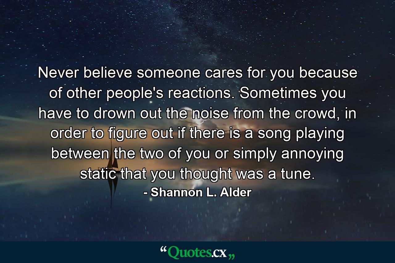 Never believe someone cares for you because of other people's reactions. Sometimes you have to drown out the noise from the crowd, in order to figure out if there is a song playing between the two of you or simply annoying static that you thought was a tune. - Quote by Shannon L. Alder