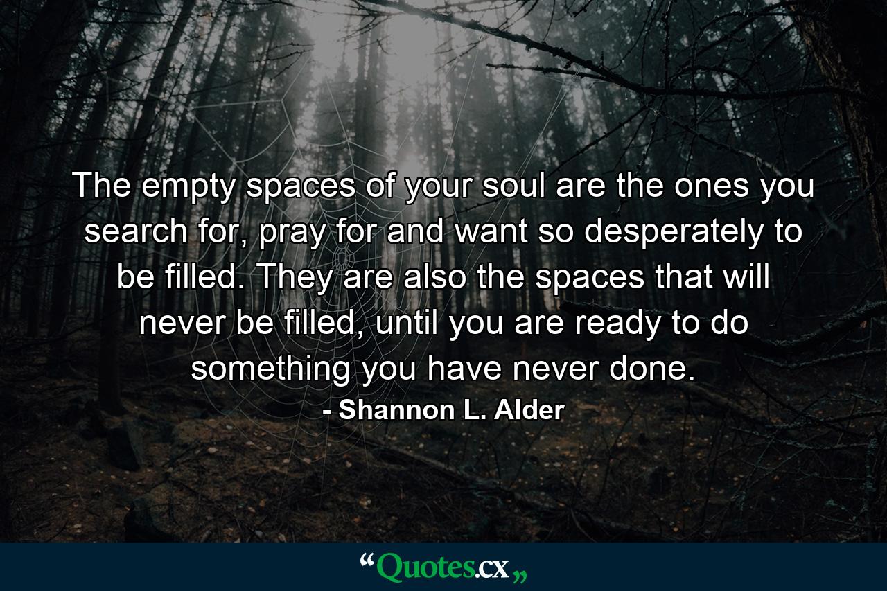 The empty spaces of your soul are the ones you search for, pray for and want so desperately to be filled. They are also the spaces that will never be filled, until you are ready to do something you have never done. - Quote by Shannon L. Alder