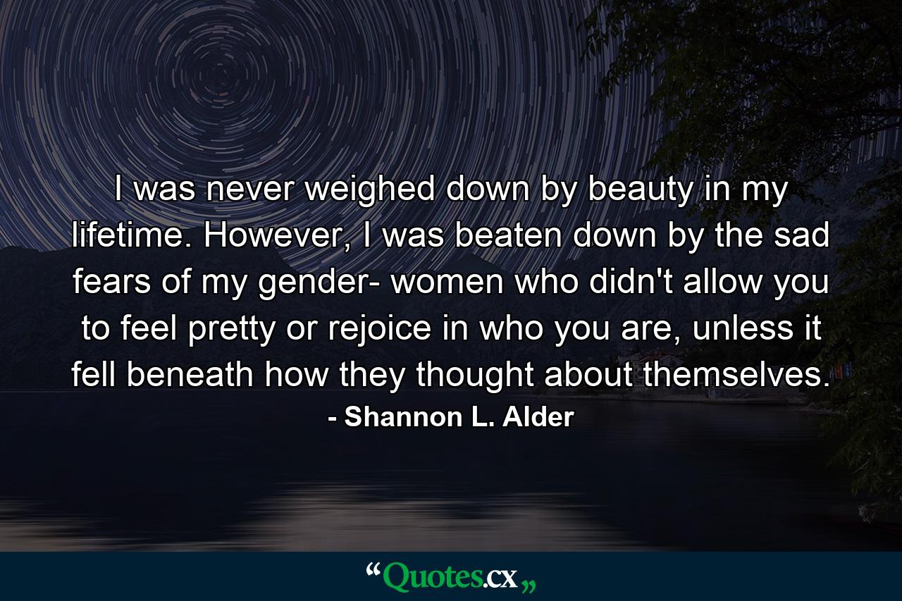 I was never weighed down by beauty in my lifetime. However, I was beaten down by the sad fears of my gender- women who didn't allow you to feel pretty or rejoice in who you are, unless it fell beneath how they thought about themselves. - Quote by Shannon L. Alder