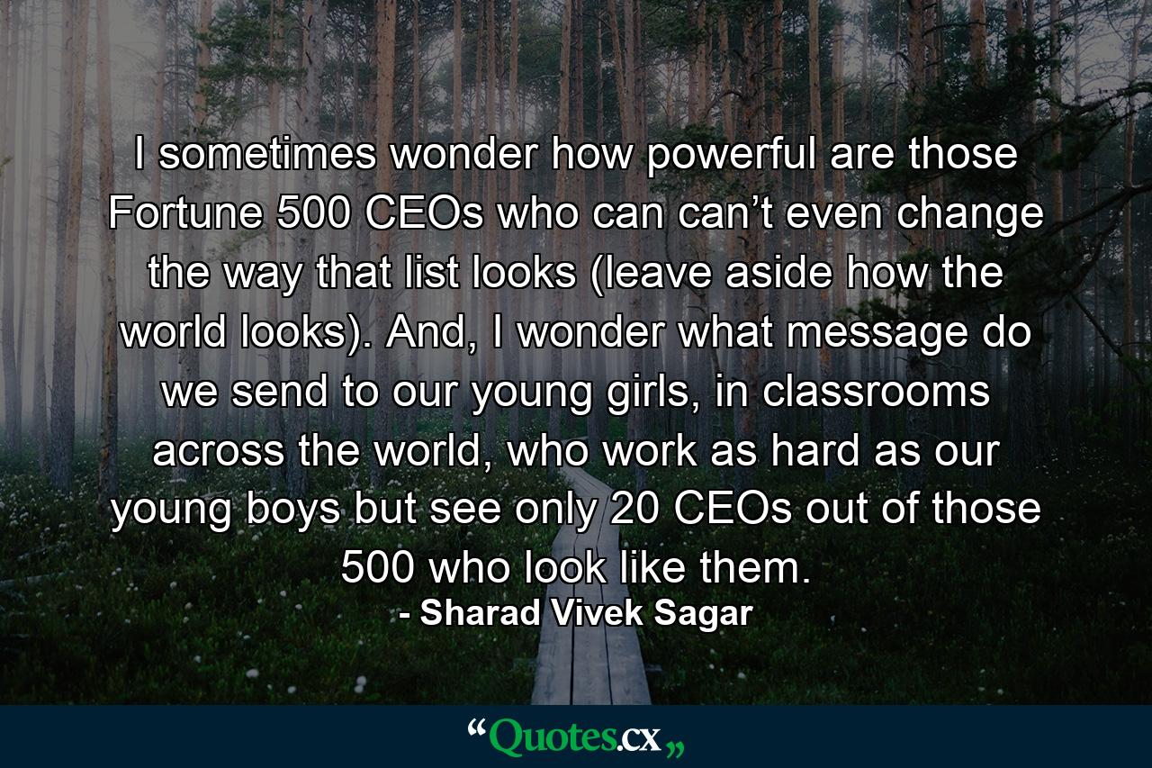 I sometimes wonder how powerful are those Fortune 500 CEOs who can can’t even change the way that list looks (leave aside how the world looks). And, I wonder what message do we send to our young girls, in classrooms across the world, who work as hard as our young boys but see only 20 CEOs out of those 500 who look like them. - Quote by Sharad Vivek Sagar