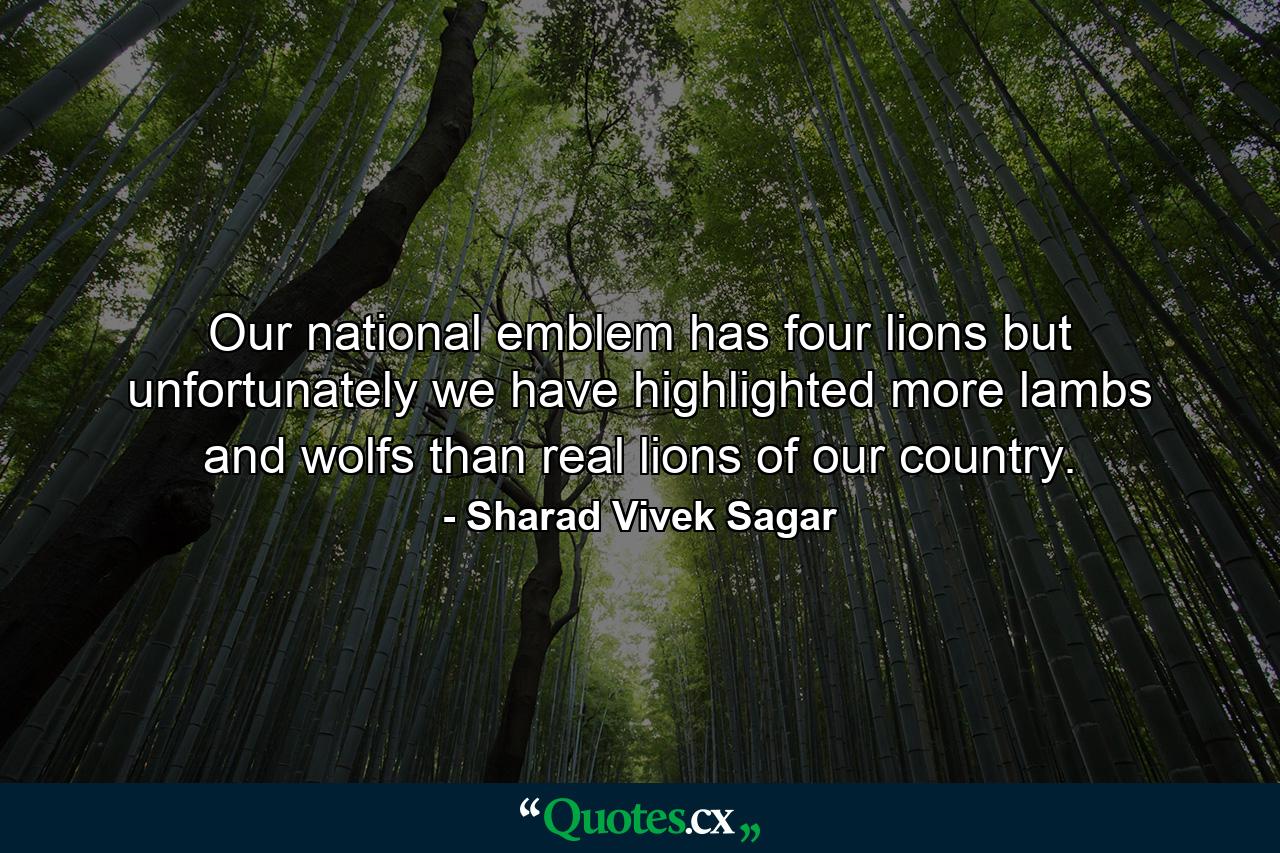 Our national emblem has four lions but unfortunately we have highlighted more lambs and wolfs than real lions of our country. - Quote by Sharad Vivek Sagar